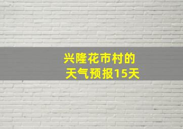 兴隆花市村的天气预报15天