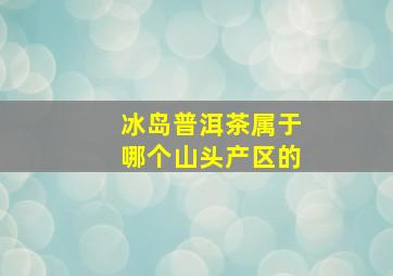 冰岛普洱茶属于哪个山头产区的