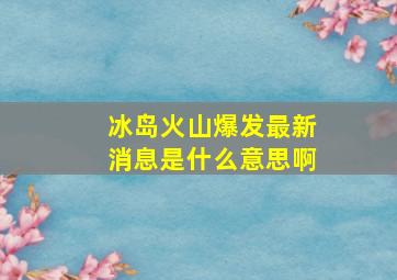 冰岛火山爆发最新消息是什么意思啊