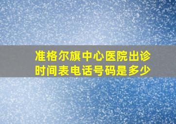 准格尔旗中心医院出诊时间表电话号码是多少