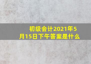 初级会计2021年5月15日下午答案是什么