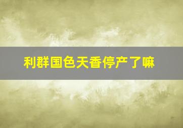 利群国色天香停产了嘛