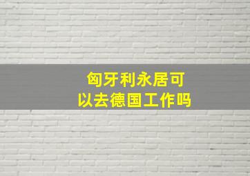 匈牙利永居可以去德国工作吗