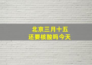 北京三月十五还要核酸吗今天