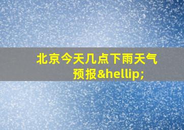 北京今天几点下雨天气预报…