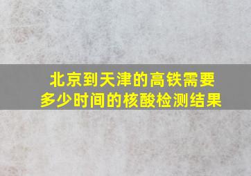 北京到天津的高铁需要多少时间的核酸检测结果