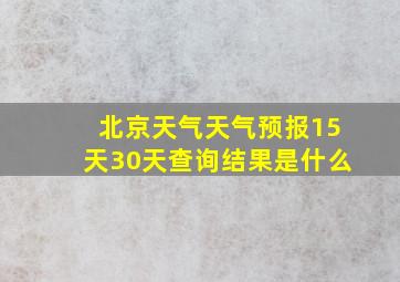 北京天气天气预报15天30天查询结果是什么