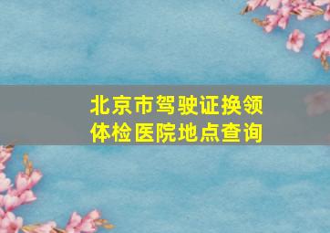 北京市驾驶证换领体检医院地点查询