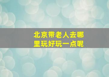 北京带老人去哪里玩好玩一点呢