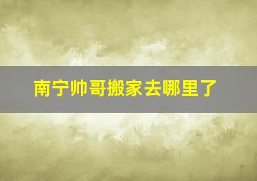 南宁帅哥搬家去哪里了