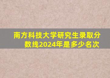 南方科技大学研究生录取分数线2024年是多少名次