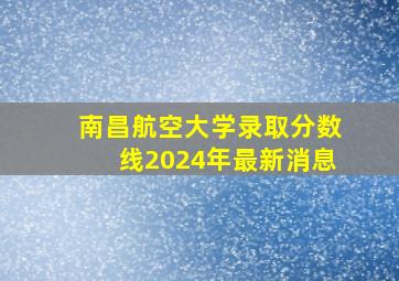 南昌航空大学录取分数线2024年最新消息