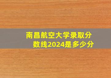 南昌航空大学录取分数线2024是多少分