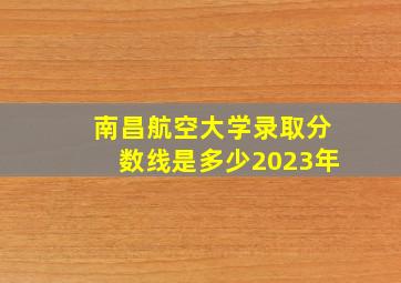 南昌航空大学录取分数线是多少2023年