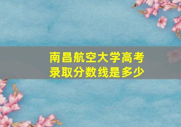 南昌航空大学高考录取分数线是多少