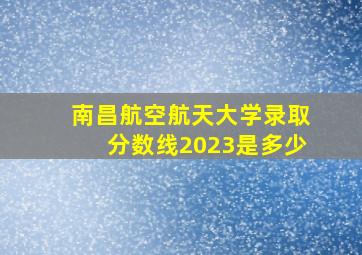 南昌航空航天大学录取分数线2023是多少