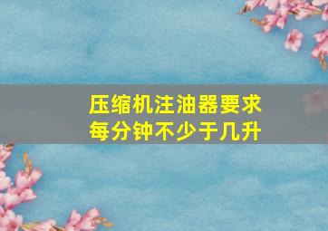 压缩机注油器要求每分钟不少于几升