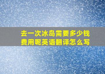 去一次冰岛需要多少钱费用呢英语翻译怎么写