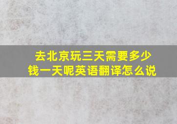 去北京玩三天需要多少钱一天呢英语翻译怎么说