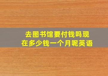 去图书馆要付钱吗现在多少钱一个月呢英语