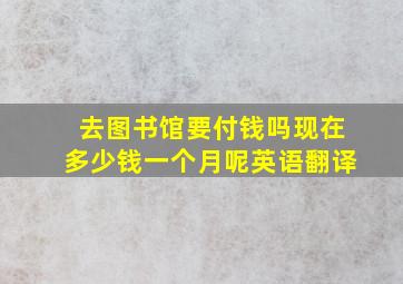 去图书馆要付钱吗现在多少钱一个月呢英语翻译