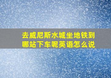 去威尼斯水城坐地铁到哪站下车呢英语怎么说