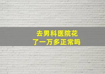 去男科医院花了一万多正常吗