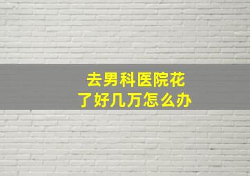 去男科医院花了好几万怎么办