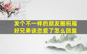 发个不一样的朋友圈祝福好兄弟谈恋爱了怎么回复