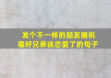 发个不一样的朋友圈祝福好兄弟谈恋爱了的句子