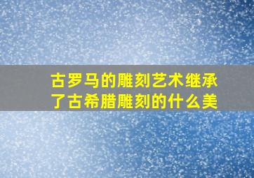 古罗马的雕刻艺术继承了古希腊雕刻的什么美