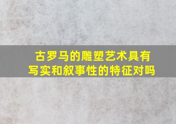 古罗马的雕塑艺术具有写实和叙事性的特征对吗