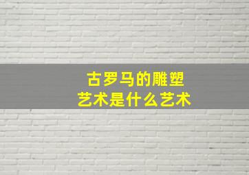 古罗马的雕塑艺术是什么艺术