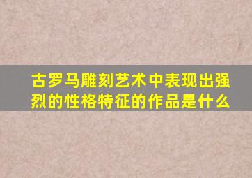 古罗马雕刻艺术中表现出强烈的性格特征的作品是什么