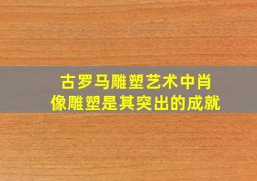 古罗马雕塑艺术中肖像雕塑是其突出的成就