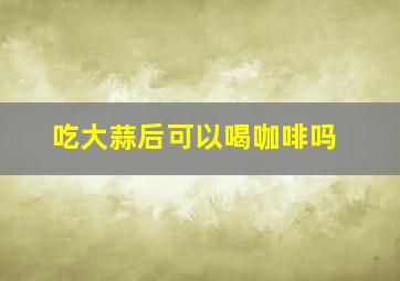 吃大蒜后可以喝咖啡吗