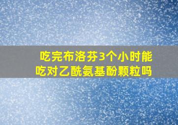 吃完布洛芬3个小时能吃对乙酰氨基酚颗粒吗