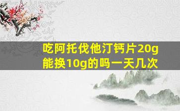 吃阿托伐他汀钙片20g能换10g的吗一天几次