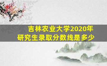 吉林农业大学2020年研究生录取分数线是多少