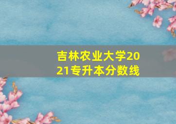 吉林农业大学2021专升本分数线