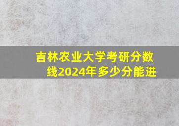 吉林农业大学考研分数线2024年多少分能进