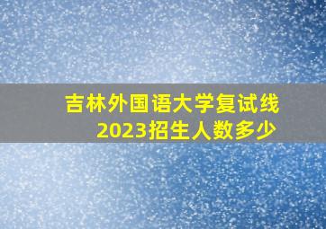 吉林外国语大学复试线2023招生人数多少