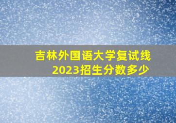 吉林外国语大学复试线2023招生分数多少