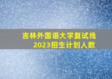 吉林外国语大学复试线2023招生计划人数