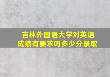 吉林外国语大学对英语成绩有要求吗多少分录取