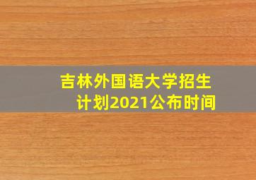 吉林外国语大学招生计划2021公布时间