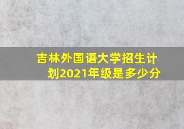 吉林外国语大学招生计划2021年级是多少分