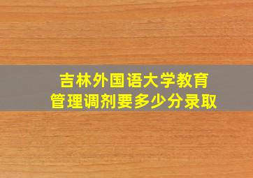 吉林外国语大学教育管理调剂要多少分录取