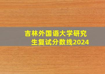 吉林外国语大学研究生复试分数线2024