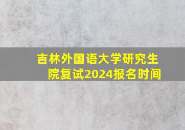 吉林外国语大学研究生院复试2024报名时间